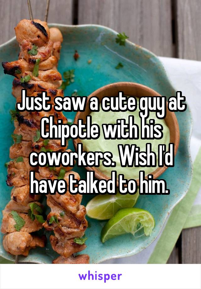 Just saw a cute guy at Chipotle with his coworkers. Wish I'd have talked to him. 