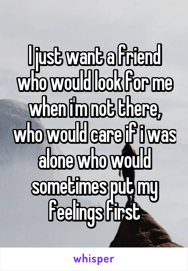 I just want a friend who would look for me when i'm not there, who would care if i was alone who would sometimes put my feelings first