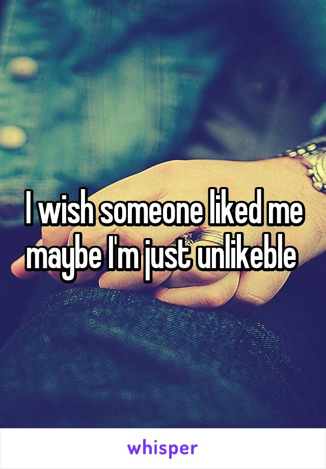 I wish someone liked me maybe I'm just unlikeble 