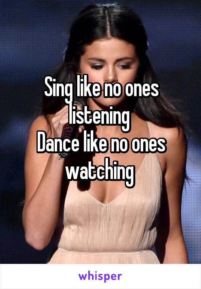 Sing like no ones listening 
Dance like no ones watching 
 