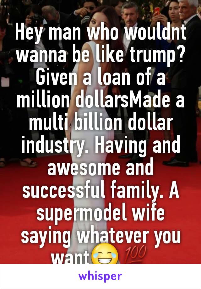 Hey man who wouldnt wanna be like trump? Given a loan of a million dollarsMade a multi billion dollar industry. Having and awesome and successful family. A supermodel wife saying whatever you want😂💯