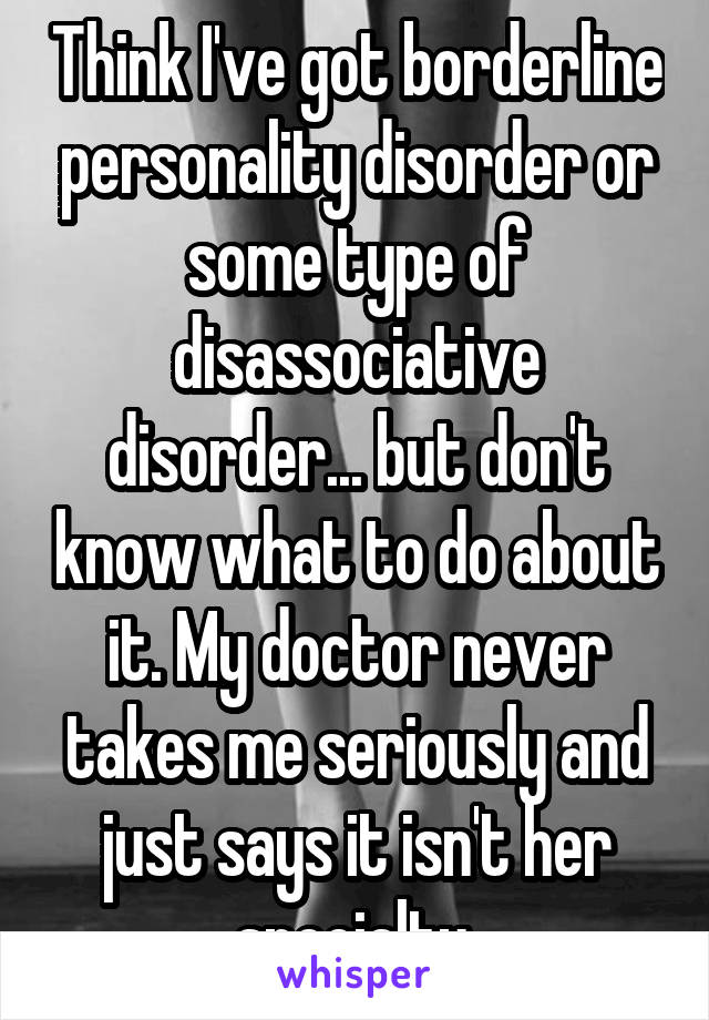 Think I've got borderline personality disorder or some type of disassociative disorder... but don't know what to do about it. My doctor never takes me seriously and just says it isn't her specialty.