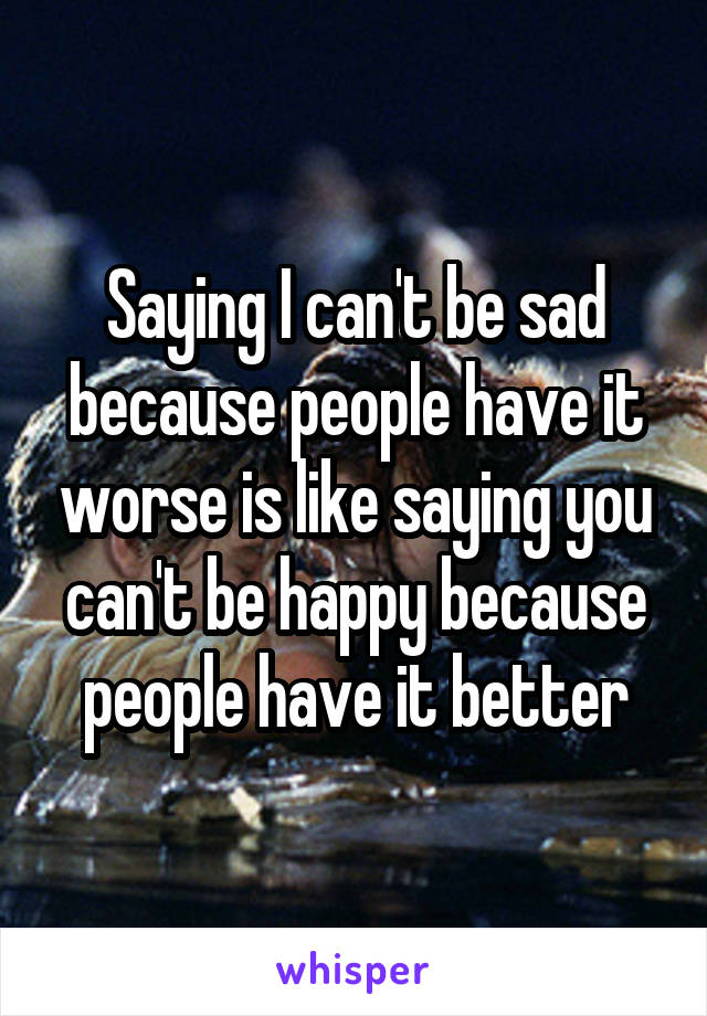 Saying I can't be sad because people have it worse is like saying you can't be happy because people have it better