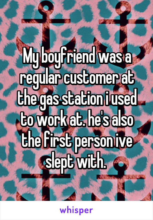 My boyfriend was a regular customer at the gas station i used to work at. he's also the first person ive slept with. 