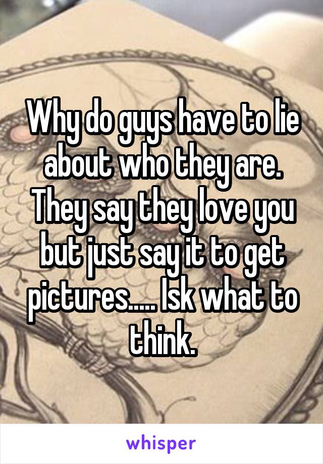 Why do guys have to lie about who they are. They say they love you but just say it to get pictures..... Isk what to think.