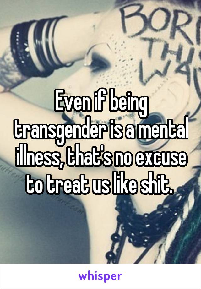 Even if being transgender is a mental illness, that's no excuse to treat us like shit. 