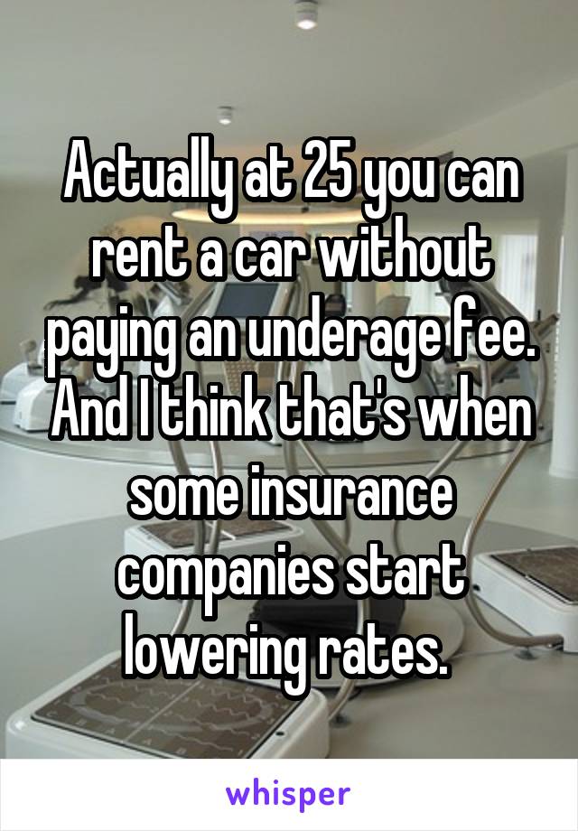 Actually at 25 you can rent a car without paying an underage fee. And I think that's when some insurance companies start lowering rates. 