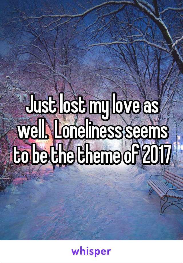 Just lost my love as well.  Loneliness seems to be the theme of 2017