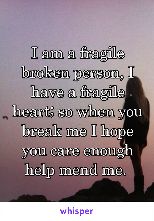 I am a fragile broken person, I have a fragile heart; so when you break me I hope you care enough help mend me. 