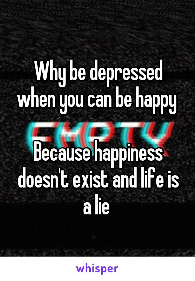 Why be depressed when you can be happy 

Because happiness doesn't exist and life is a lie 