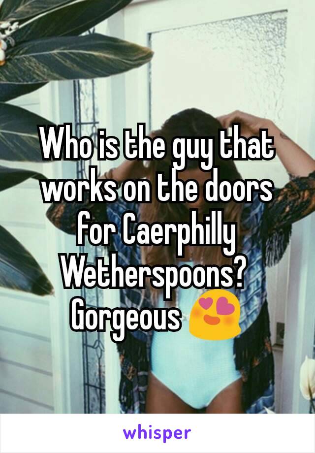 Who is the guy that works on the doors for Caerphilly Wetherspoons? 
Gorgeous 😍