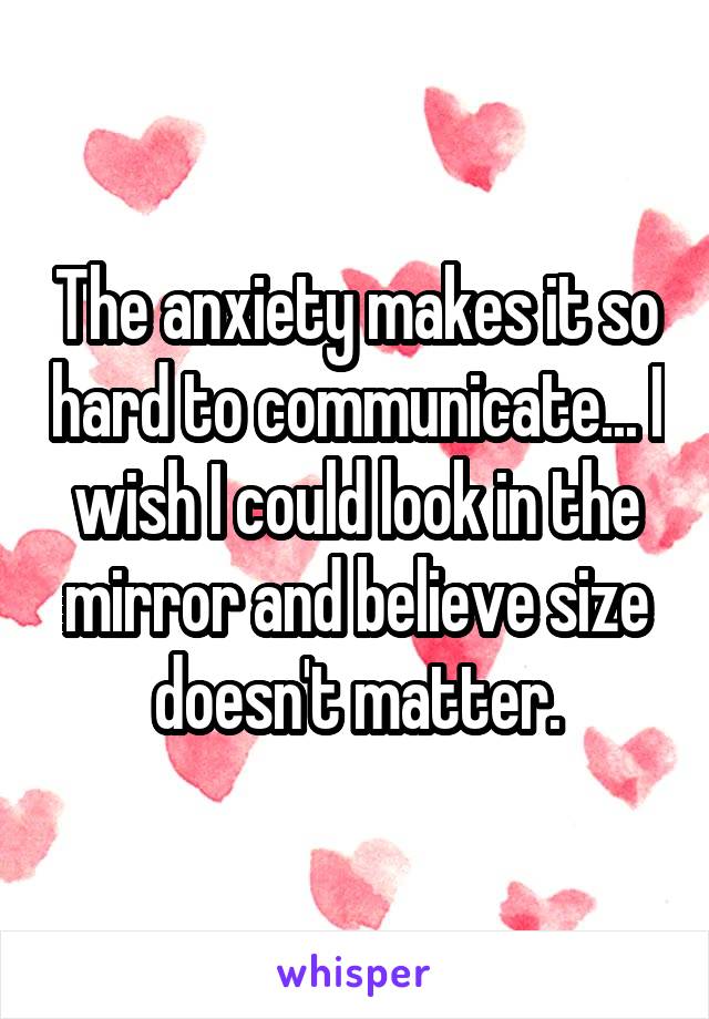 The anxiety makes it so hard to communicate... I wish I could look in the mirror and believe size doesn't matter.