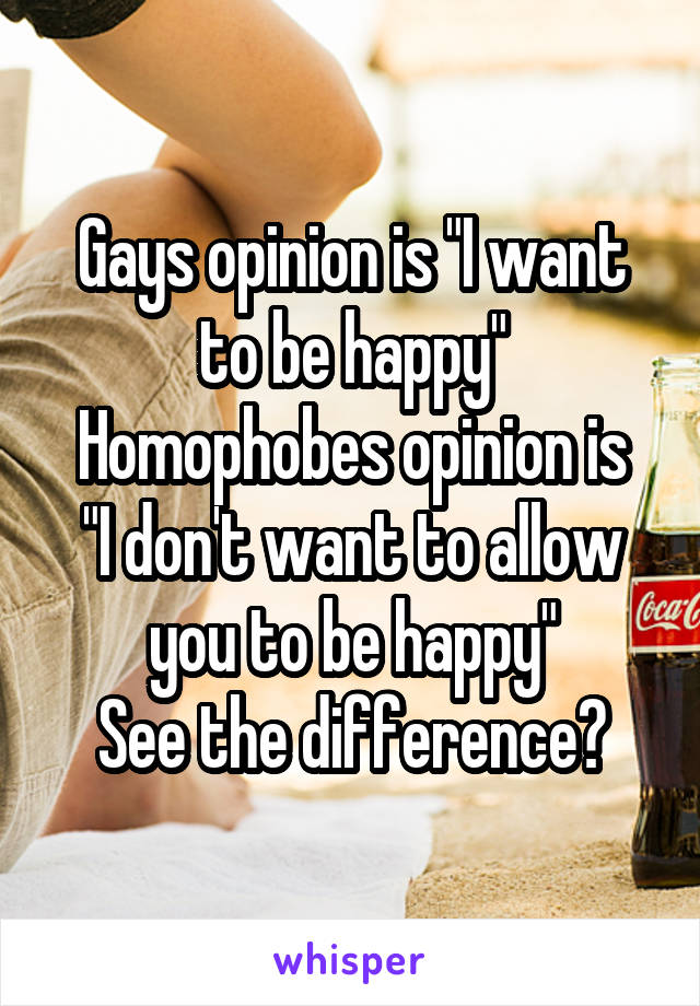 Gays opinion is "I want to be happy"
Homophobes opinion is "I don't want to allow you to be happy"
See the difference?