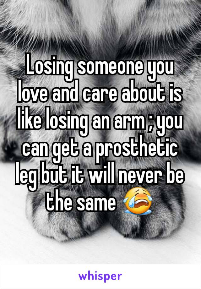 Losing someone you love and care about is like losing an arm ; you can get a prosthetic leg but it will never be the same 😭