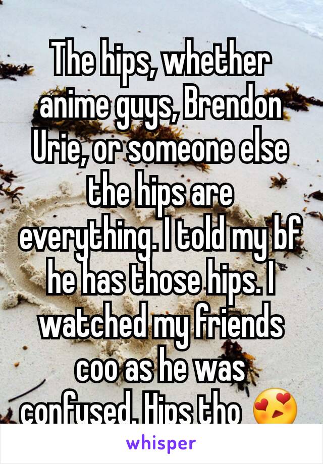 The hips, whether anime guys, Brendon Urie, or someone else the hips are everything. I told my bf he has those hips. I watched my friends coo as he was confused. Hips tho 😍