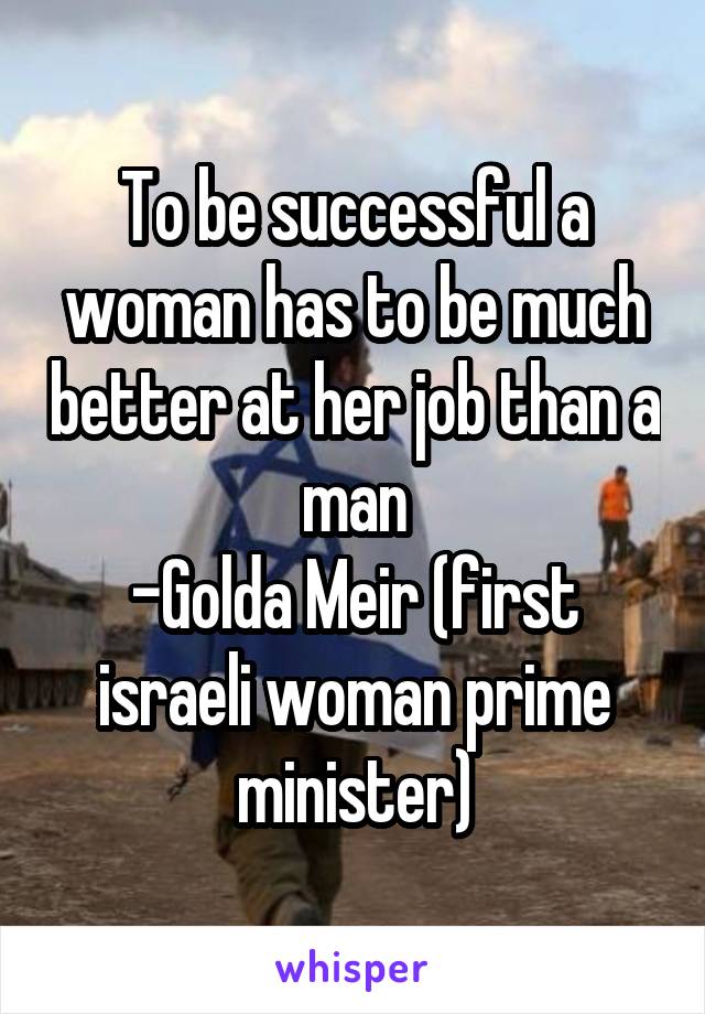 To be successful a woman has to be much better at her job than a man
-Golda Meir (first israeli woman prime minister)