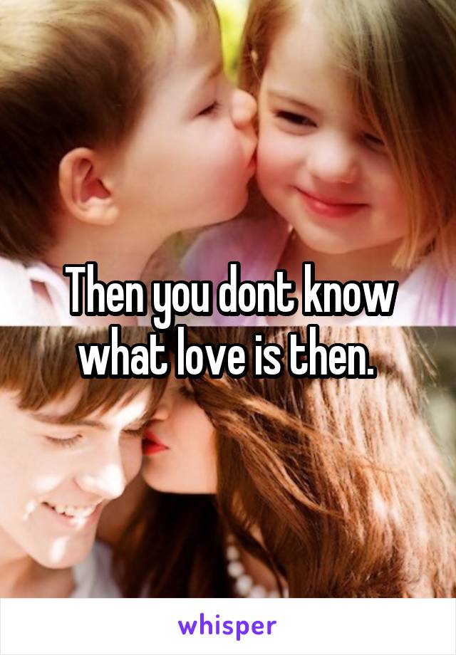Then you dont know what love is then. 