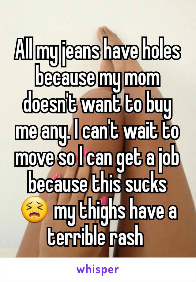 All my jeans have holes because my mom doesn't want to buy me any. I can't wait to move so I can get a job because this sucks 😣 my thighs have a terrible rash 