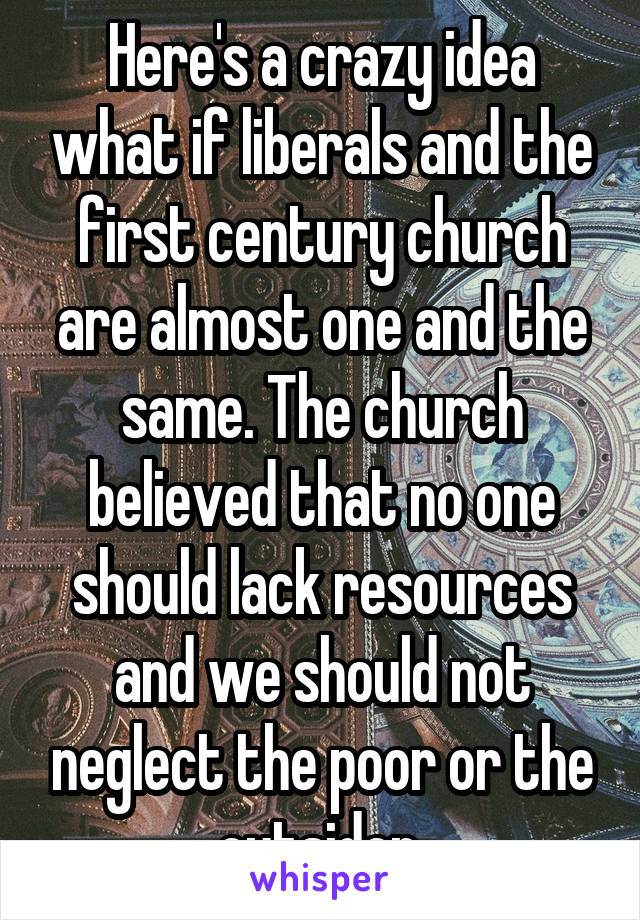 Here's a crazy idea what if liberals and the first century church are almost one and the same. The church believed that no one should lack resources and we should not neglect the poor or the outsider.