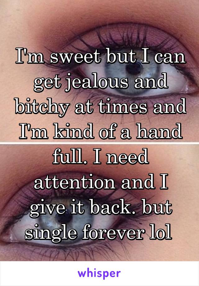 I'm sweet but I can get jealous and bitchy at times and I'm kind of a hand full. I need attention and I give it back. but single forever lol 