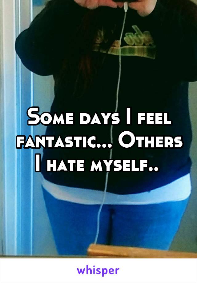 Some days I feel fantastic... Others I hate myself.. 