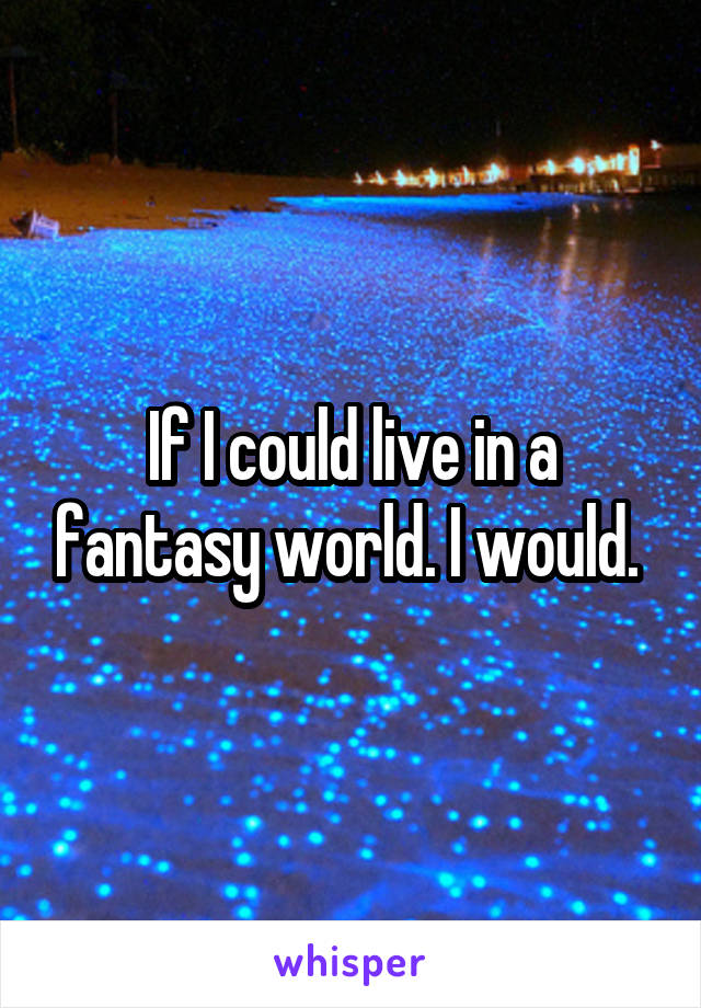 If I could live in a fantasy world. I would. 