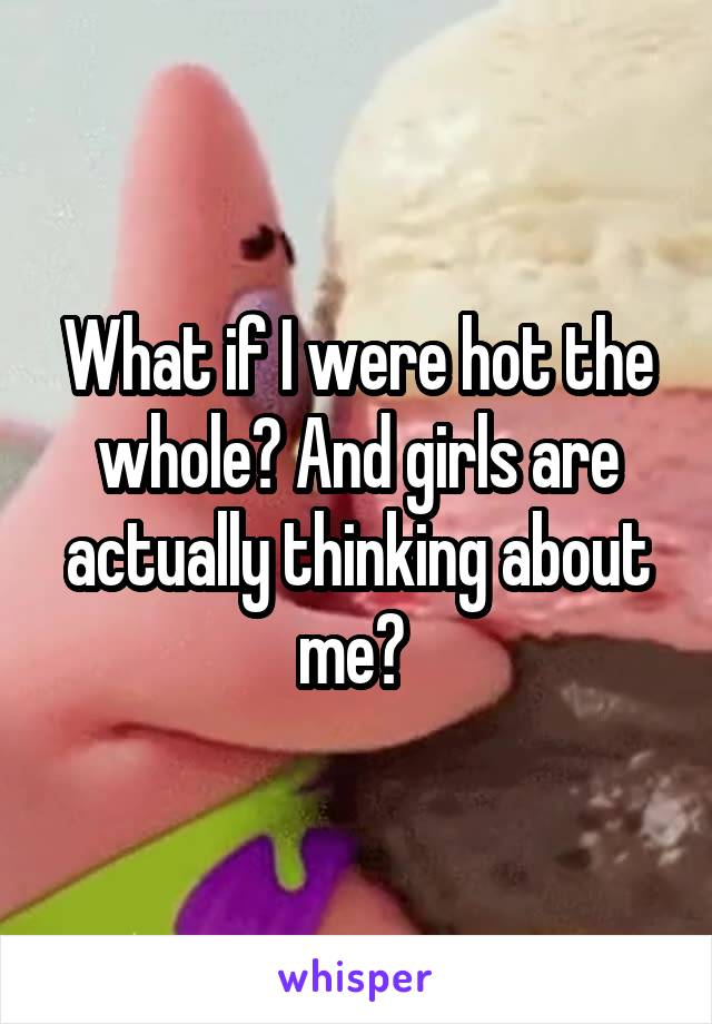 What if I were hot the whole? And girls are actually thinking about me? 