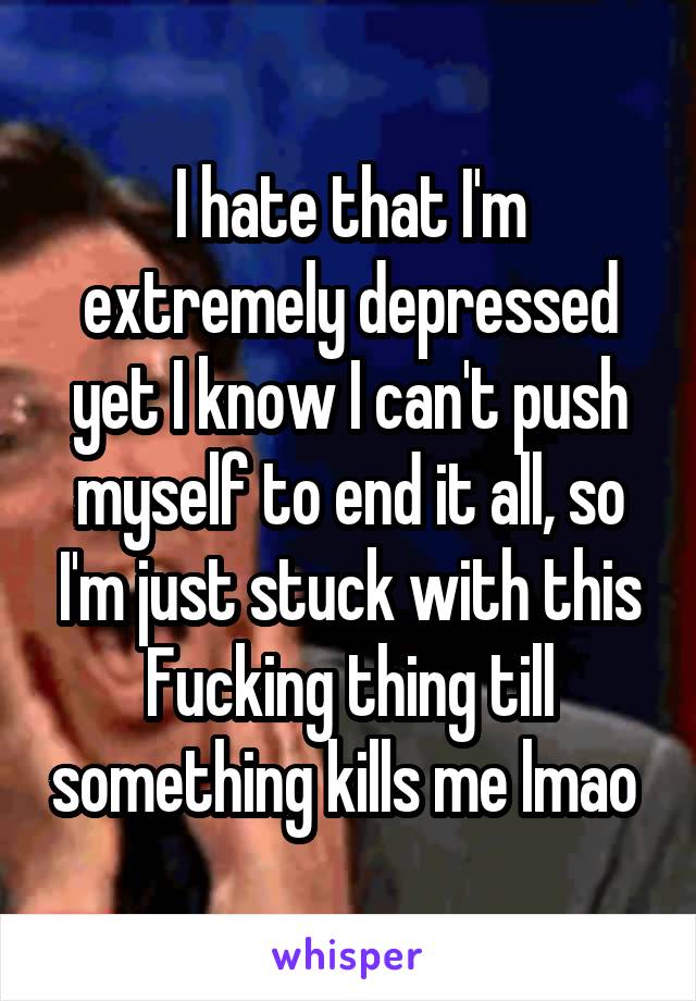 I hate that I'm extremely depressed yet I know I can't push myself to end it all, so I'm just stuck with this Fucking thing till something kills me lmao 