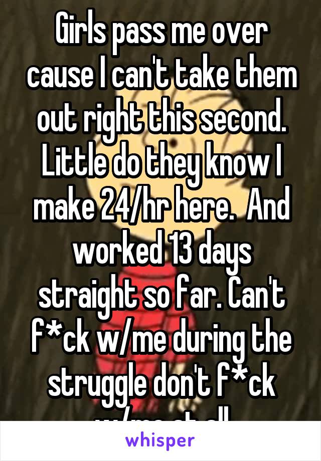 Girls pass me over cause I can't take them out right this second. Little do they know I make 24/hr here.  And worked 13 days straight so far. Can't f*ck w/me during the struggle don't f*ck w/me at all