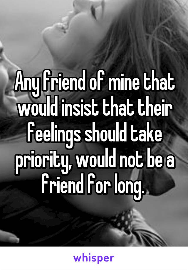 Any friend of mine that would insist that their feelings should take priority, would not be a friend for long. 