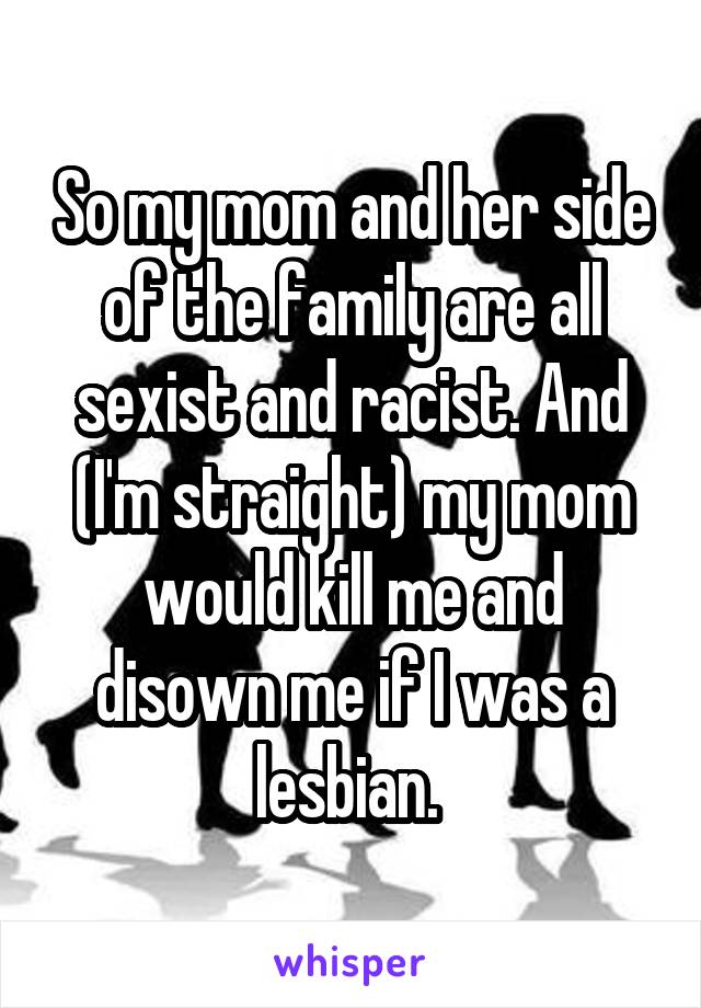 So my mom and her side of the family are all sexist and racist. And (I'm straight) my mom would kill me and disown me if I was a lesbian. 