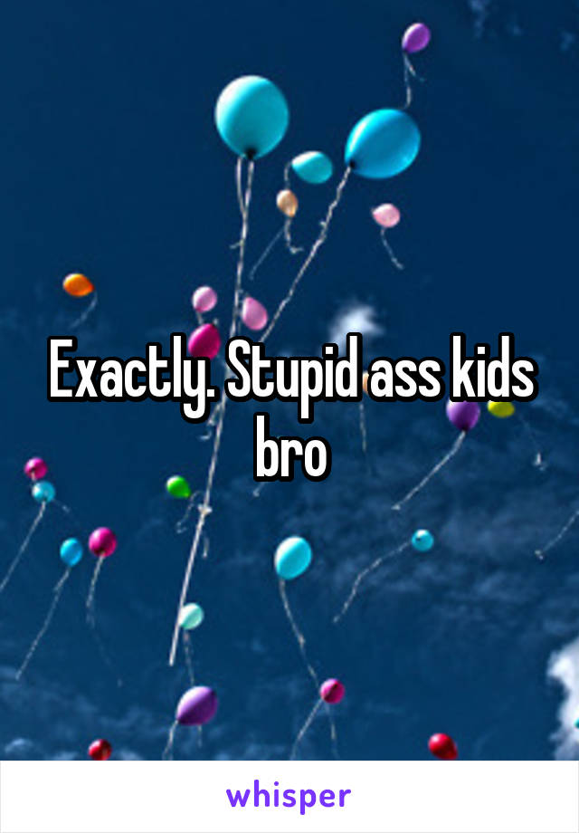 Exactly. Stupid ass kids bro