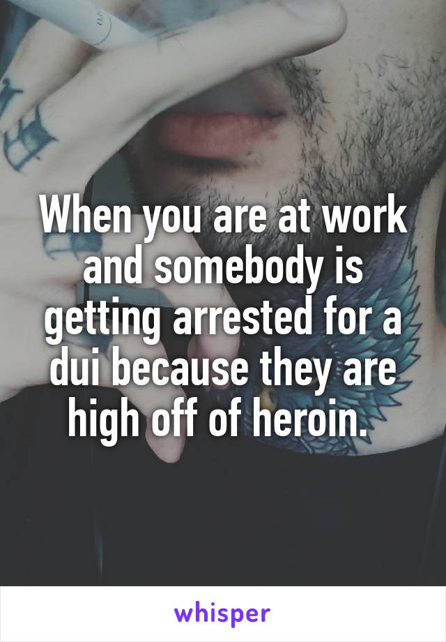 When you are at work and somebody is getting arrested for a dui because they are high off of heroin. 