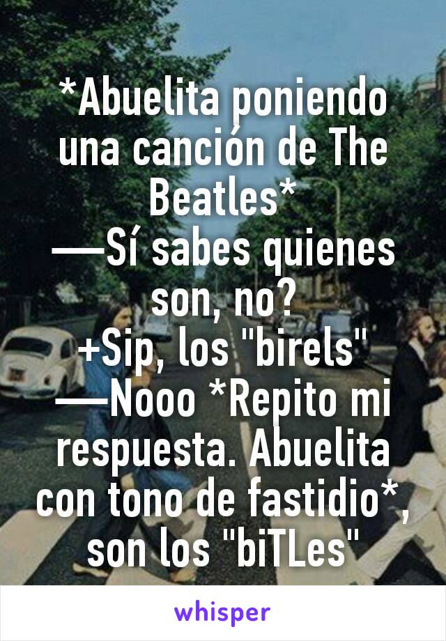 *Abuelita poniendo una canción de The Beatles*
—Sí sabes quienes son, no?
+Sip, los "birels"
—Nooo *Repito mi respuesta. Abuelita con tono de fastidio*, son los "biTLes"