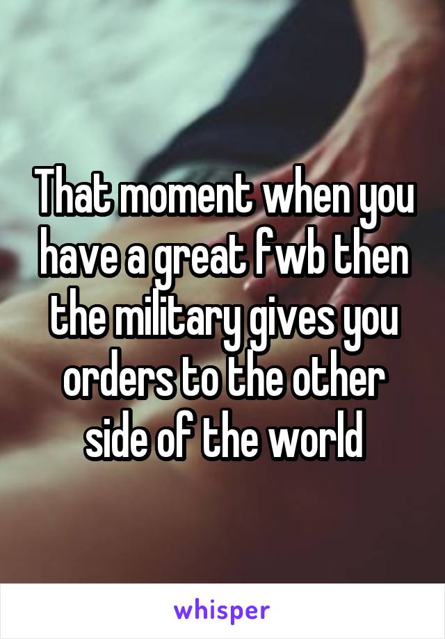 That moment when you have a great fwb then the military gives you orders to the other side of the world