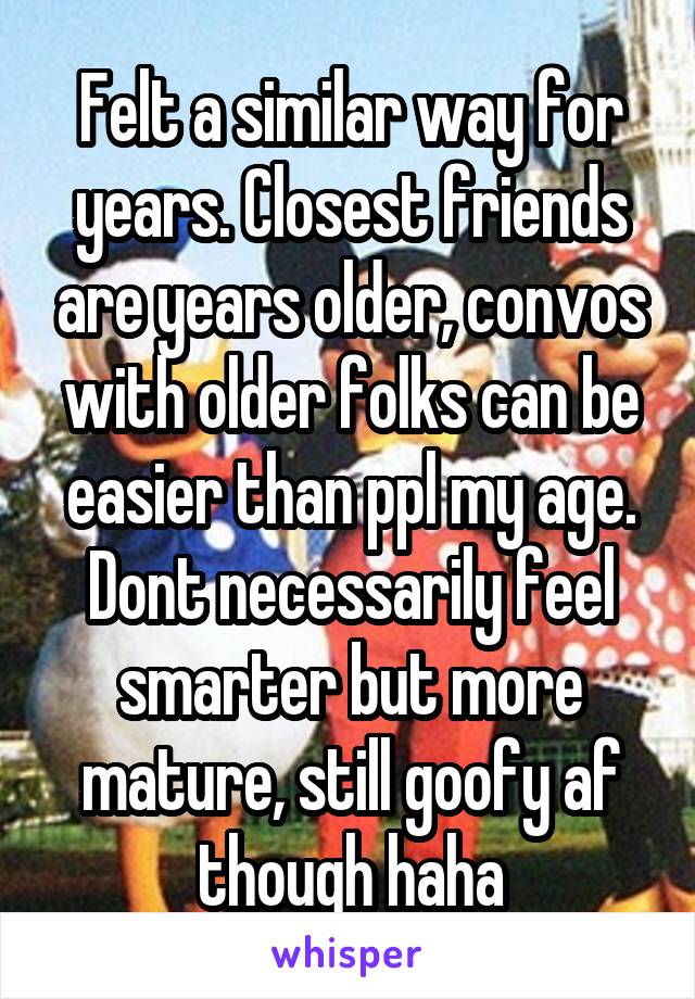 Felt a similar way for years. Closest friends are years older, convos with older folks can be easier than ppl my age. Dont necessarily feel smarter but more mature, still goofy af though haha