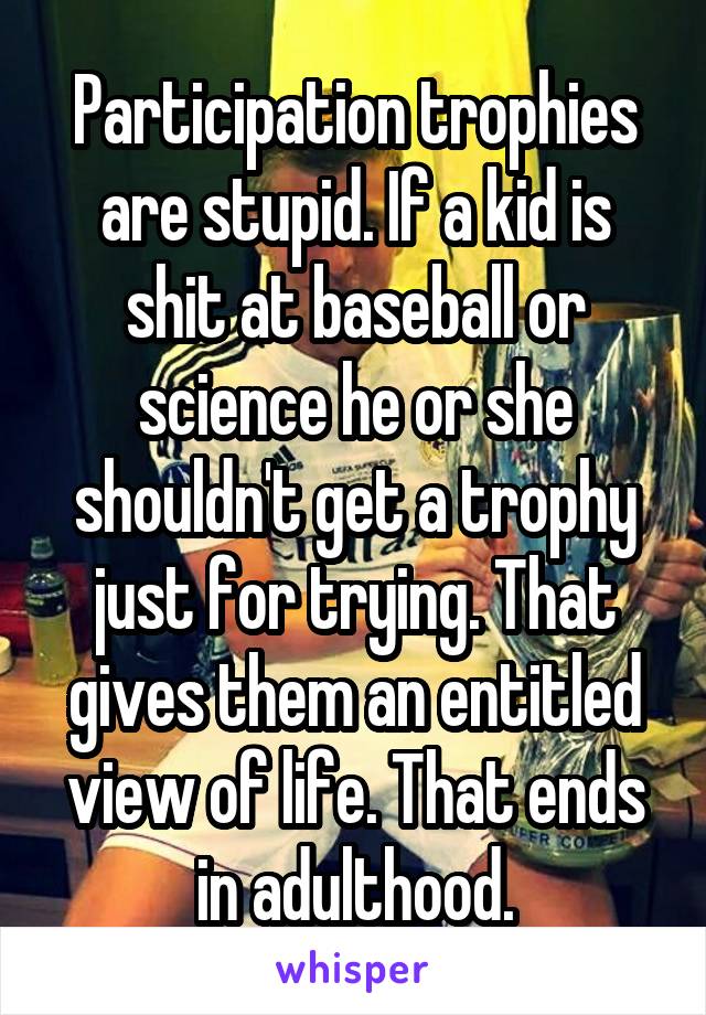 Participation trophies are stupid. If a kid is shit at baseball or science he or she shouldn't get a trophy just for trying. That gives them an entitled view of life. That ends in adulthood.