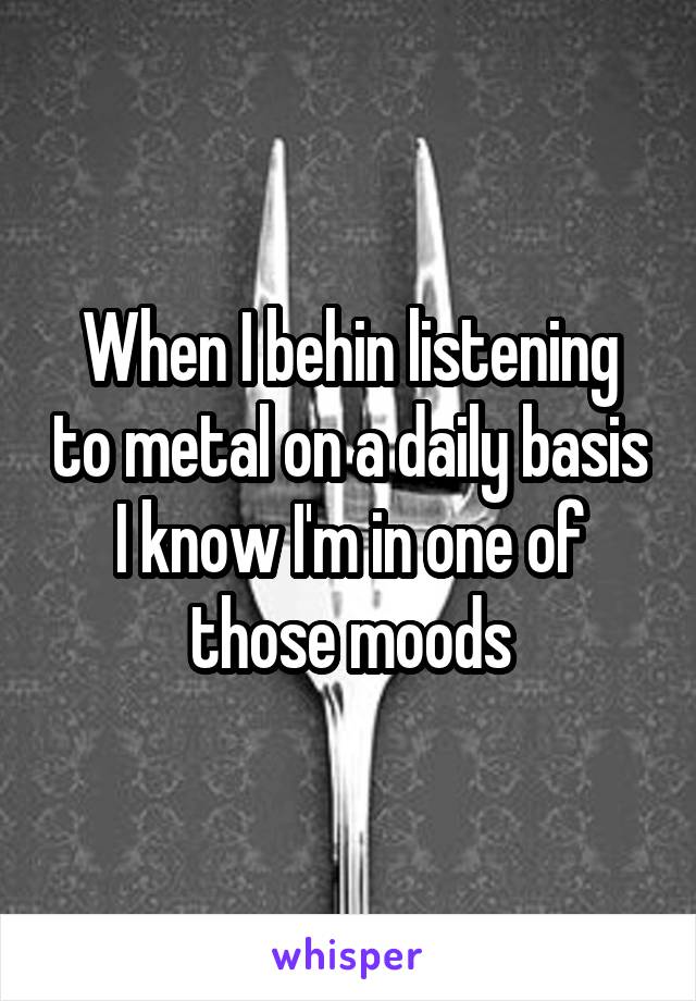 When I behin listening to metal on a daily basis I know I'm in one of those moods