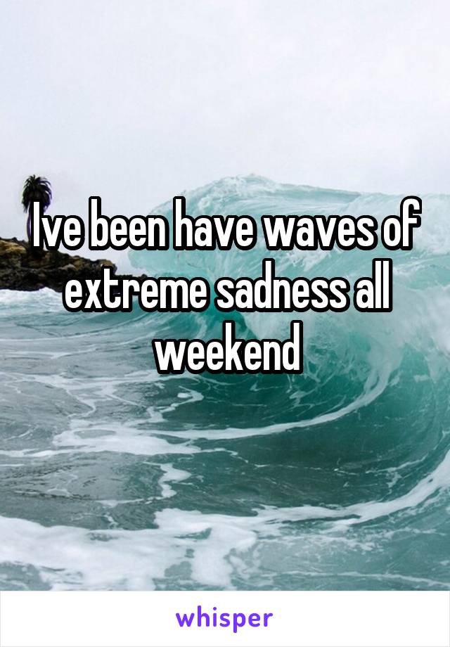 Ive been have waves of extreme sadness all weekend
