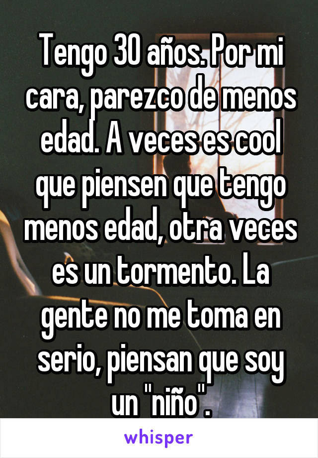 Tengo 30 años. Por mi cara, parezco de menos edad. A veces es cool que piensen que tengo menos edad, otra veces es un tormento. La gente no me toma en serio, piensan que soy un "niño".