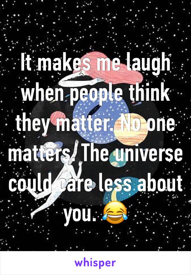 It makes me laugh when people think they matter. No one matters. The universe could care less about you. 😂