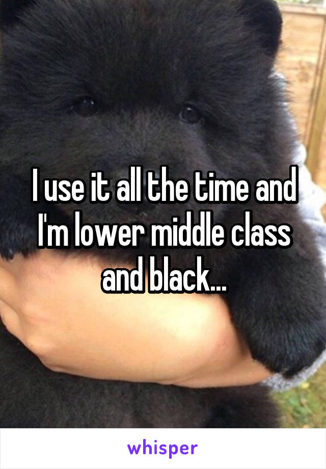 I use it all the time and I'm lower middle class and black...