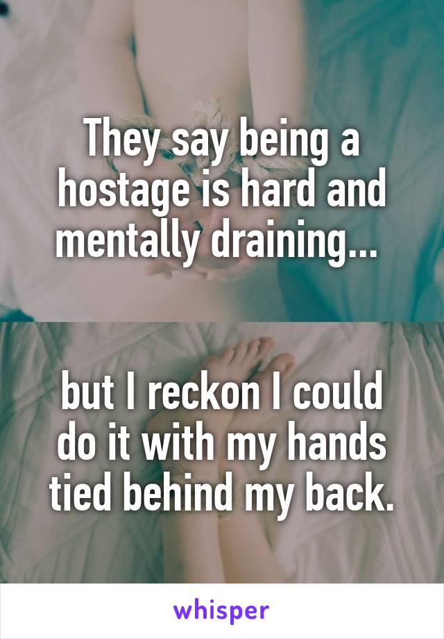 They say being a hostage is hard and mentally draining... 


but I reckon I could do it with my hands tied behind my back.