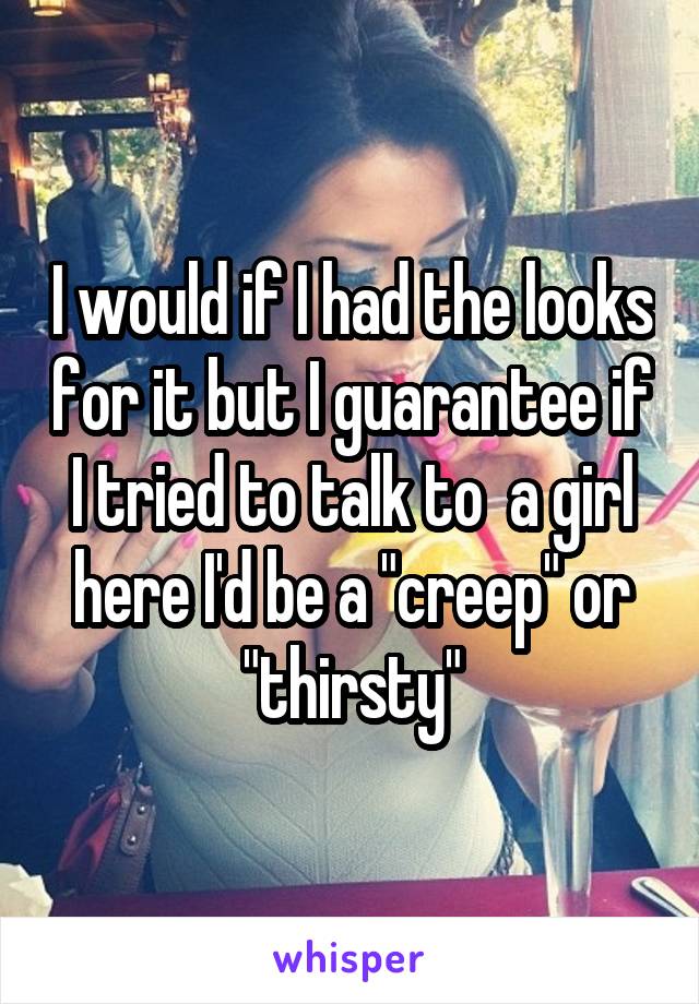 I would if I had the looks for it but I guarantee if I tried to talk to  a girl here I'd be a "creep" or "thirsty"