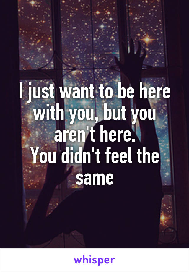 I just want to be here with you, but you aren't here.
You didn't feel the same