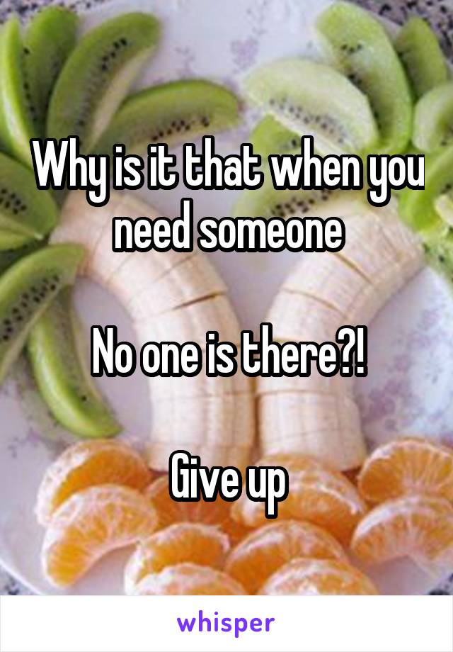 Why is it that when you need someone

No one is there?!

Give up