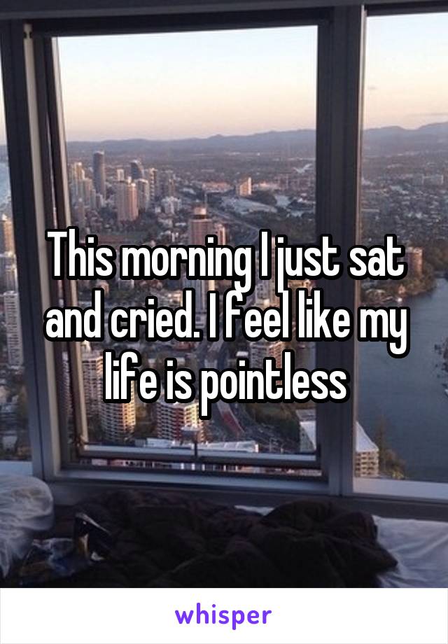 This morning I just sat and cried. I feel like my life is pointless