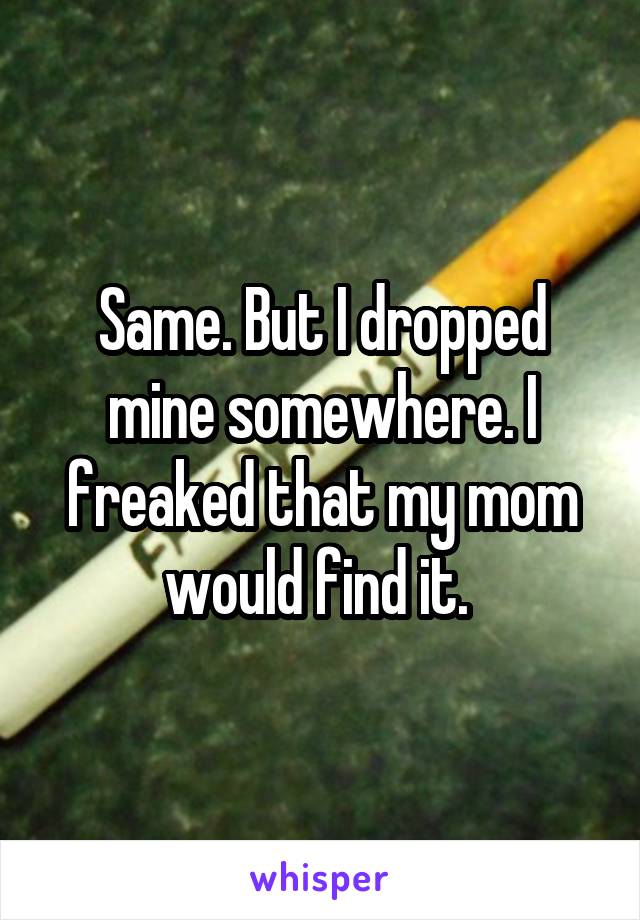 Same. But I dropped mine somewhere. I freaked that my mom would find it. 