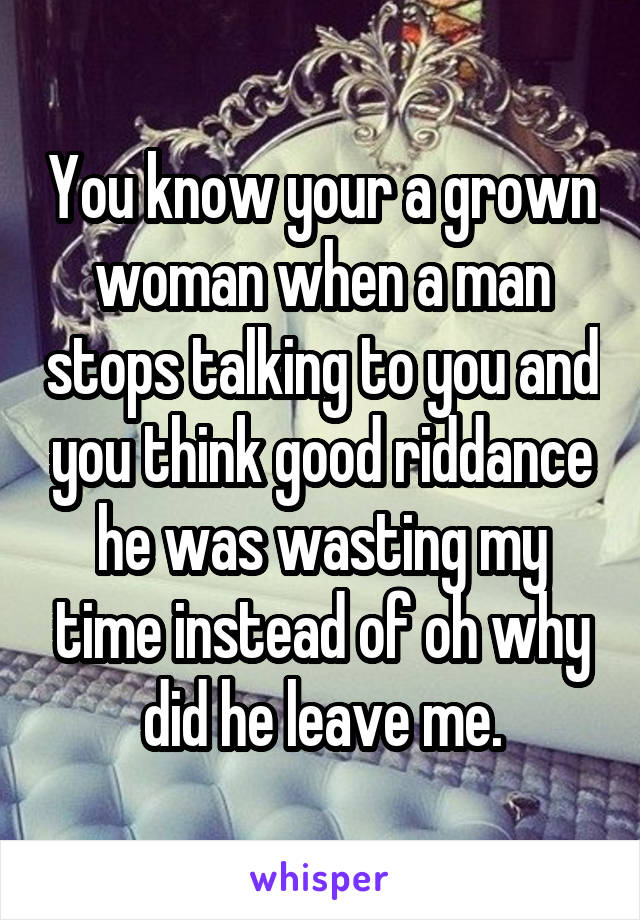 You know your a grown woman when a man stops talking to you and you think good riddance he was wasting my time instead of oh why did he leave me.