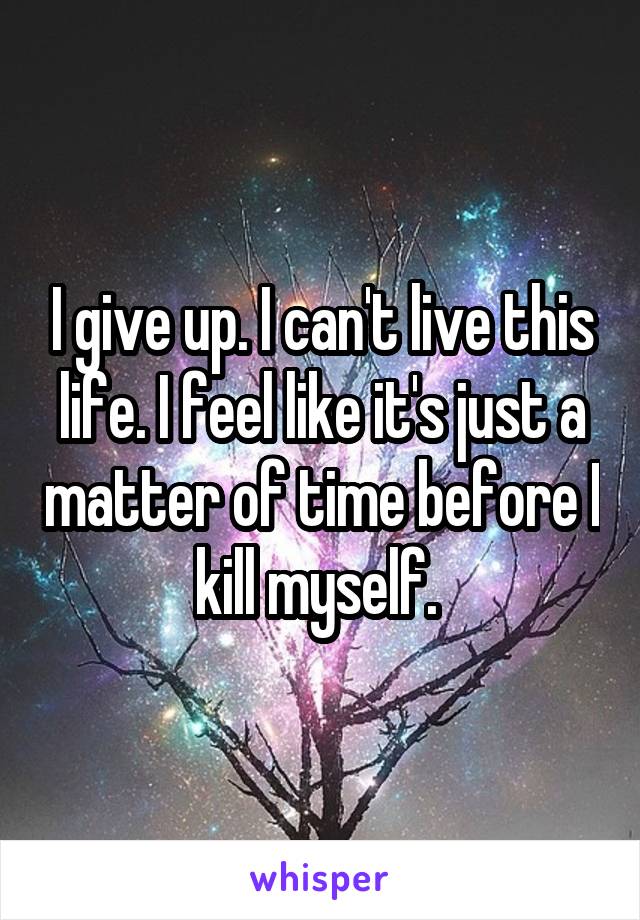 I give up. I can't live this life. I feel like it's just a matter of time before I kill myself. 